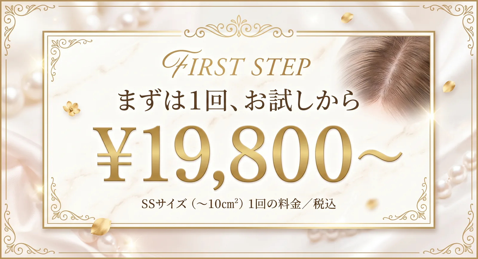 FIRST STEP まずは1回、お試しから ¥19,800〜 SSサイズ（〜10cm²）1回の料金／税込